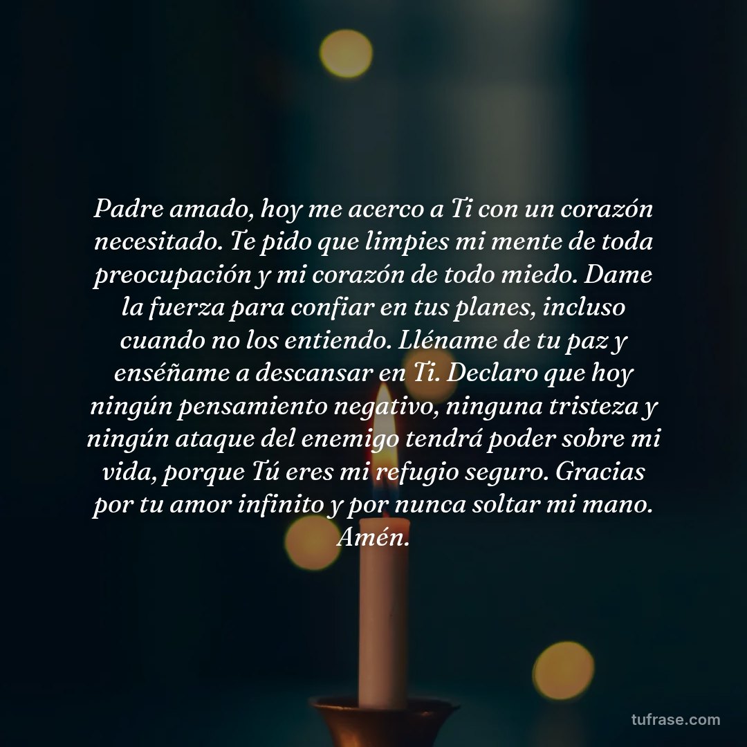 Padre amado, hoy me acerco a Ti con un corazón necesitado. Te pido que limpies mi mente de toda preocupación y mi corazón de todo miedo. Dame la fuerza para confiar en tus planes, incluso cuando no los entiendo. Lléname de tu paz y enséñame a descansar en Ti. Declaro que hoy ningún pensamiento negativo, ninguna tristeza y ningún ataque del enemigo tendrá poder sobre mi vida, porque Tú eres mi refugio seguro. Gracias por tu amor infinito y por nunca soltar mi mano. Amén.