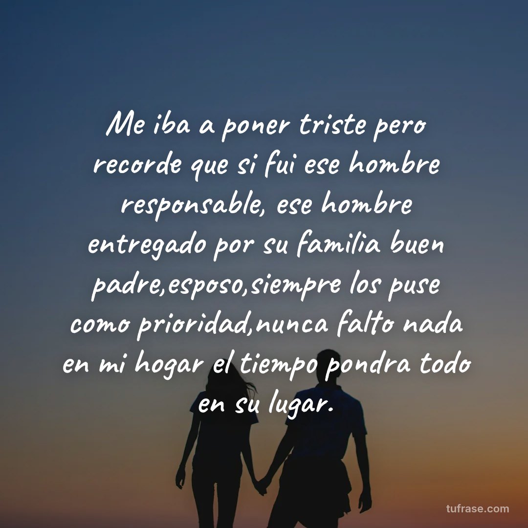 Me iba a poner triste pero recorde que si fui ese hombre responsable, ese hombre entregado por su familia buen padre,esposo,siempre los puse como prioridad,nunca falto nada en mi hogar el tiempo pondra todo en su lugar.
