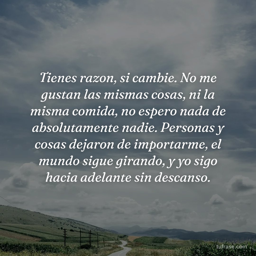 Tienes razon, si cambie. No me gustan las mismas cosas, ni la misma comida, no espero nada de absolutamente nadie. Personas y cosas dejaron de importarme, el mundo sigue girando, y yo sigo hacia adelante sin descanso.