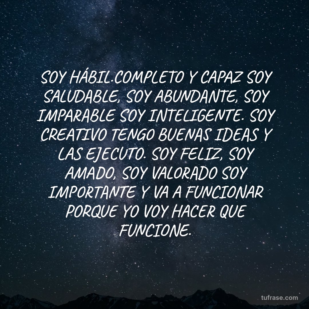 SOY HÁBIL.COMPLETO Y CAPAZ SOY SALUDABLE, SOY ABUNDANTE, SOY IMPARABLE SOY INTELIGENTE. SOY CREATIVO TENGO BUENAS IDEAS Y LAS EJECUTO. SOY FELIZ, SOY AMADO, SOY VALORADO SOY IMPORTANTE Y VA A FUNCIONAR PORQUE YO VOY HACER QUE FUNCIONE.