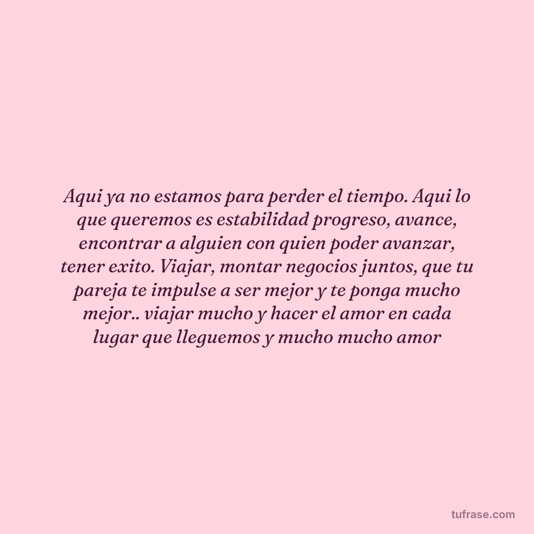 Aqui ya no estamos para perder el tiempo. Aqui lo que queremos es estabilidad progreso, avance, encontrar a alguien con quien poder avanzar, tener exito. Viajar, montar negocios juntos, que tu pareja te impulse a ser mejor y te ponga mucho mejor.. viajar mucho y hacer el amor en cada lugar que lleguemos y mucho mucho amor