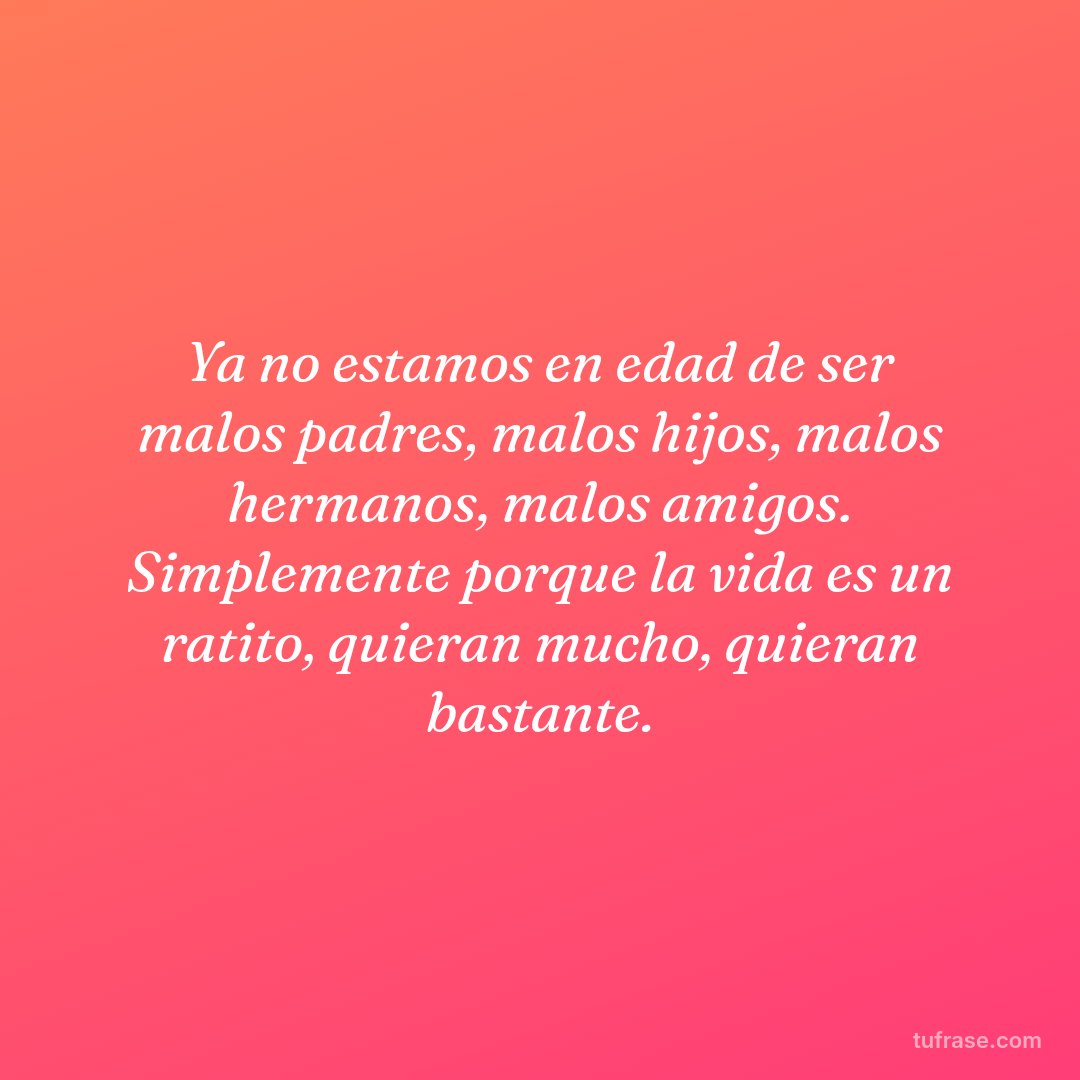 Ya no estamos en edad de ser malos padres, malos hijos, malos hermanos, malos amigos. Simplemente porque la vida es un ratito, quieran mucho, quieran bastante.