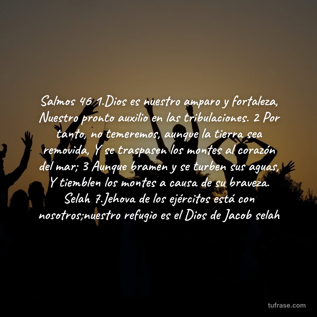 Salmos 46 1.Dios es nuestro amparo y fortaleza, Nuestro pronto auxilio en las tribulaciones. 2 Por tanto, no temeremos, aunque la tierra sea removida, Y se traspasen los montes al corazón del mar; 3 Aunque bramen y se turben sus aguas, Y tiemblen los montes a causa de su braveza. Selah 7.Jehova de los ejércitos está con nosotros;nuestro refugio es el Dios de Jacob selah