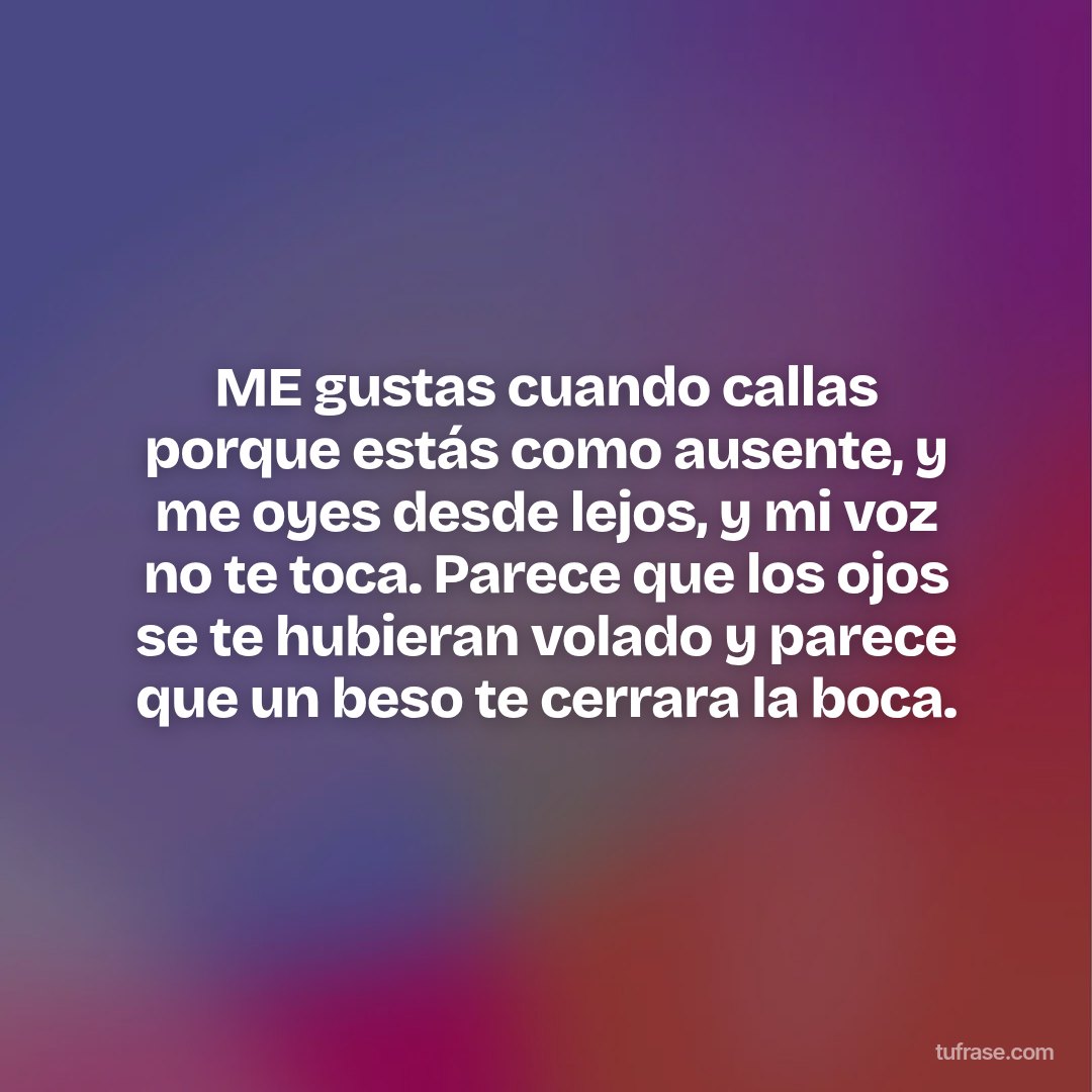 ME gustas cuando callas porque estás como ausente, y me oyes desde lejos, y mi voz no te toca. Parece que los ojos se te hubieran volado y parece que un beso te cerrara la boca.