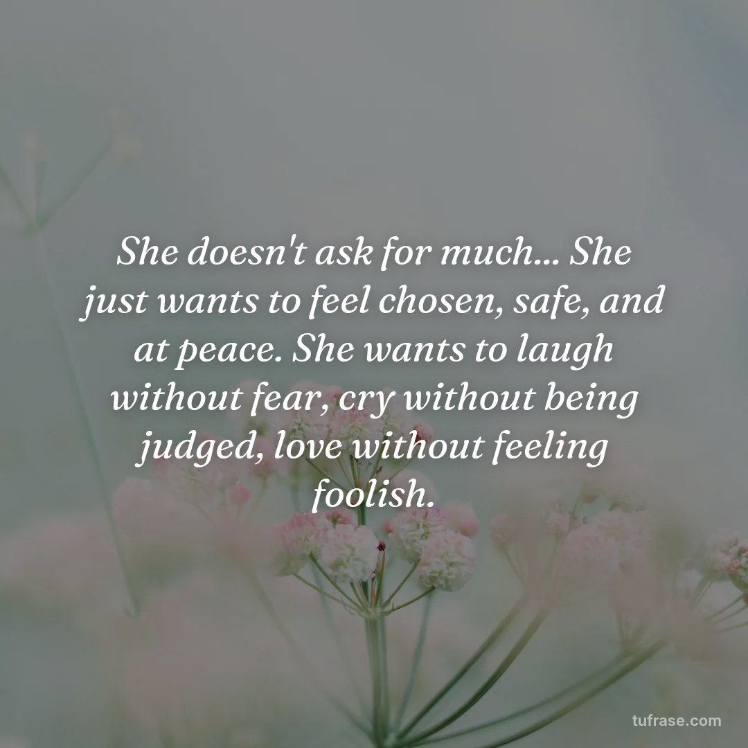 She doesn't ask for much... She just wants to feel chosen, safe, and at peace. She wants to laugh without fear, cry without being judged, love without feeling foolish.