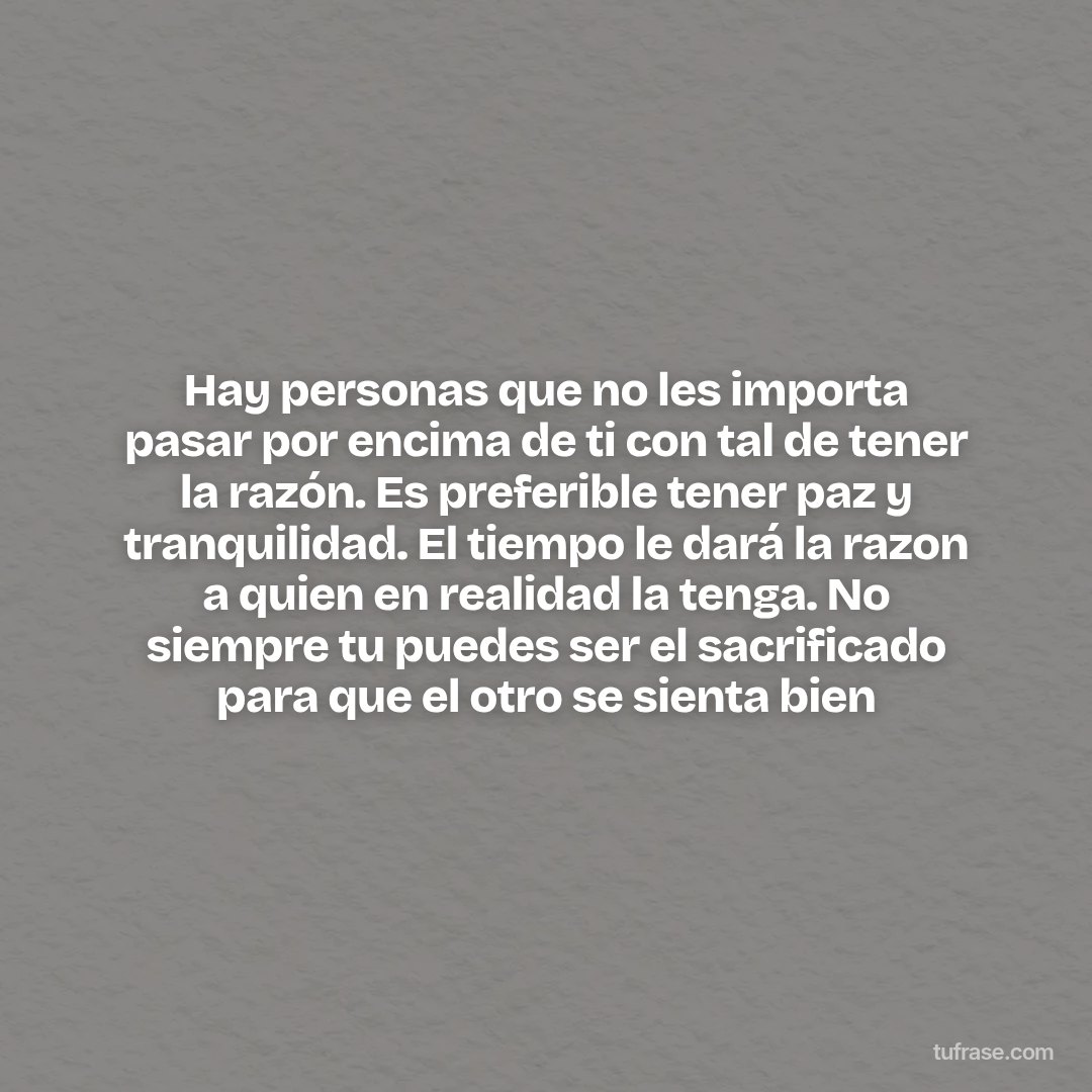 Hay personas que no les importa pasar por encima de ti con tal de tener la razón. Es preferible tener paz y tranquilidad. El tiempo le dará la razon a quien en realidad la tenga. No siempre tu puedes ser el sacrificado para que el otro se sienta bien