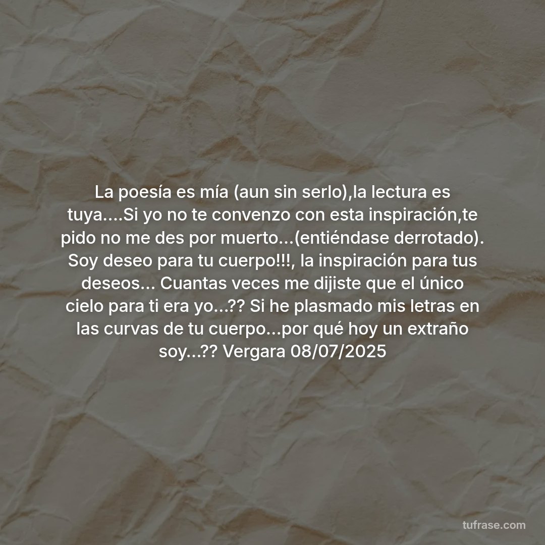 La poesía es mía (aun sin serlo),la lectura es tuya….Si yo no te convenzo con esta inspiración,te pido no me des por muerto…(entiéndase derrotado). Soy deseo para tu cuerpo!!!, la inspiración para tus deseos… Cuantas veces me dijiste que el único cielo para ti era yo…?? Si he plasmado mis letras en las curvas de tu cuerpo…por qué hoy un extraño soy…?? Vergara 08/07/2025
