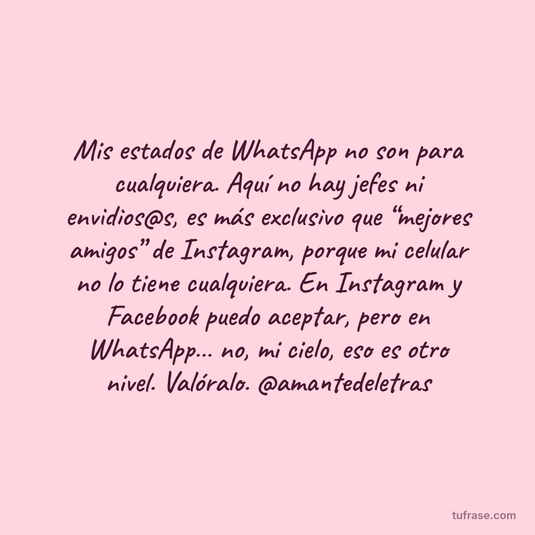 Mis estados de WhatsApp no son para cualquiera. Aquí no hay jefes ni envidios@s, es más exclusivo que “mejores amigos” de Instagram, porque mi celular no lo tiene cualquiera. En Instagram y Facebook puedo aceptar, pero en WhatsApp… no, mi cielo, eso es otro nivel. Valóralo. @amantedeletras