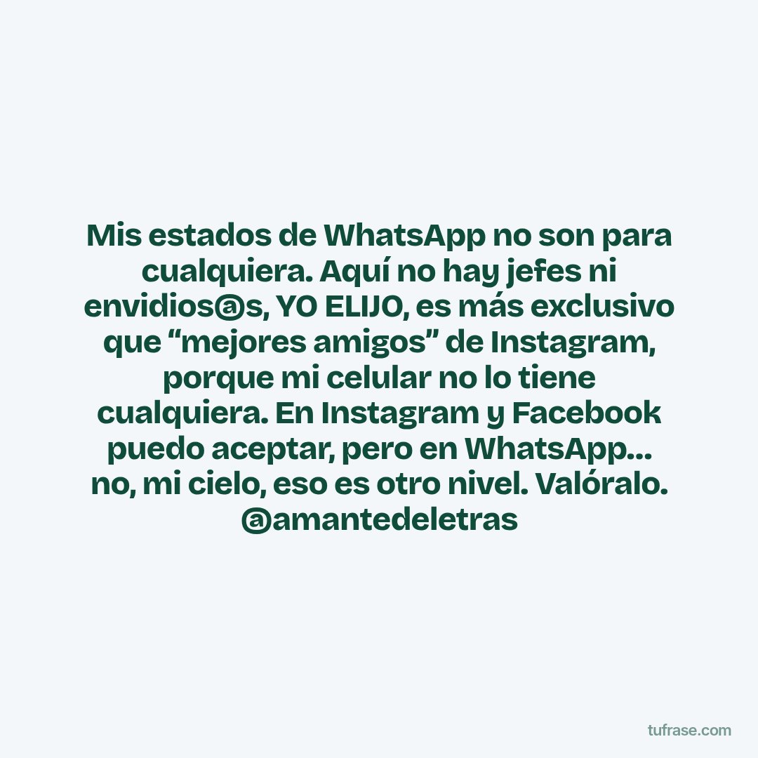 Mis estados de WhatsApp no son para cualquiera. Aquí no hay jefes ni envidios@s, YO ELIJO, es más exclusivo que “mejores amigos” de Instagram, porque mi celular no lo tiene cualquiera. En Instagram y Facebook puedo aceptar, pero en WhatsApp… no, mi cielo, eso es otro nivel. Valóralo. @amantedeletras