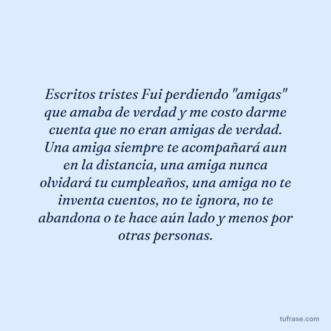 Escritos tristes Fui perdiendo "amigas" que amaba de verdad y me costo darme cuenta que no eran amigas de verdad. Una amiga siempre te acompañará aun en la distancia, una amiga nunca olvidará tu cumpleaños, una amiga no te inventa cuentos, no te ignora, no te abandona o te hace aún lado y menos por otras personas.