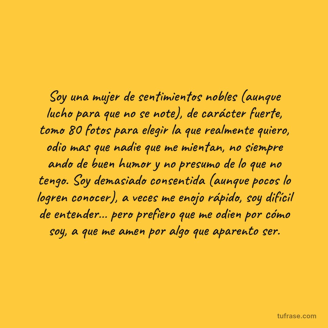 Soy una mujer de sentimientos nobles (aunque lucho para que no se note), de carácter fuerte, tomo 80 fotos para elegir la que realmente quiero, odio mas que nadie que me mientan, no siempre ando de buen humor y no presumo de lo que no tengo. Soy demasiado consentida (aunque pocos lo logren conocer), a veces me enojo rápido, soy difícil de entender… pero prefiero que me odien por cómo soy, a que me amen por algo que aparento ser.