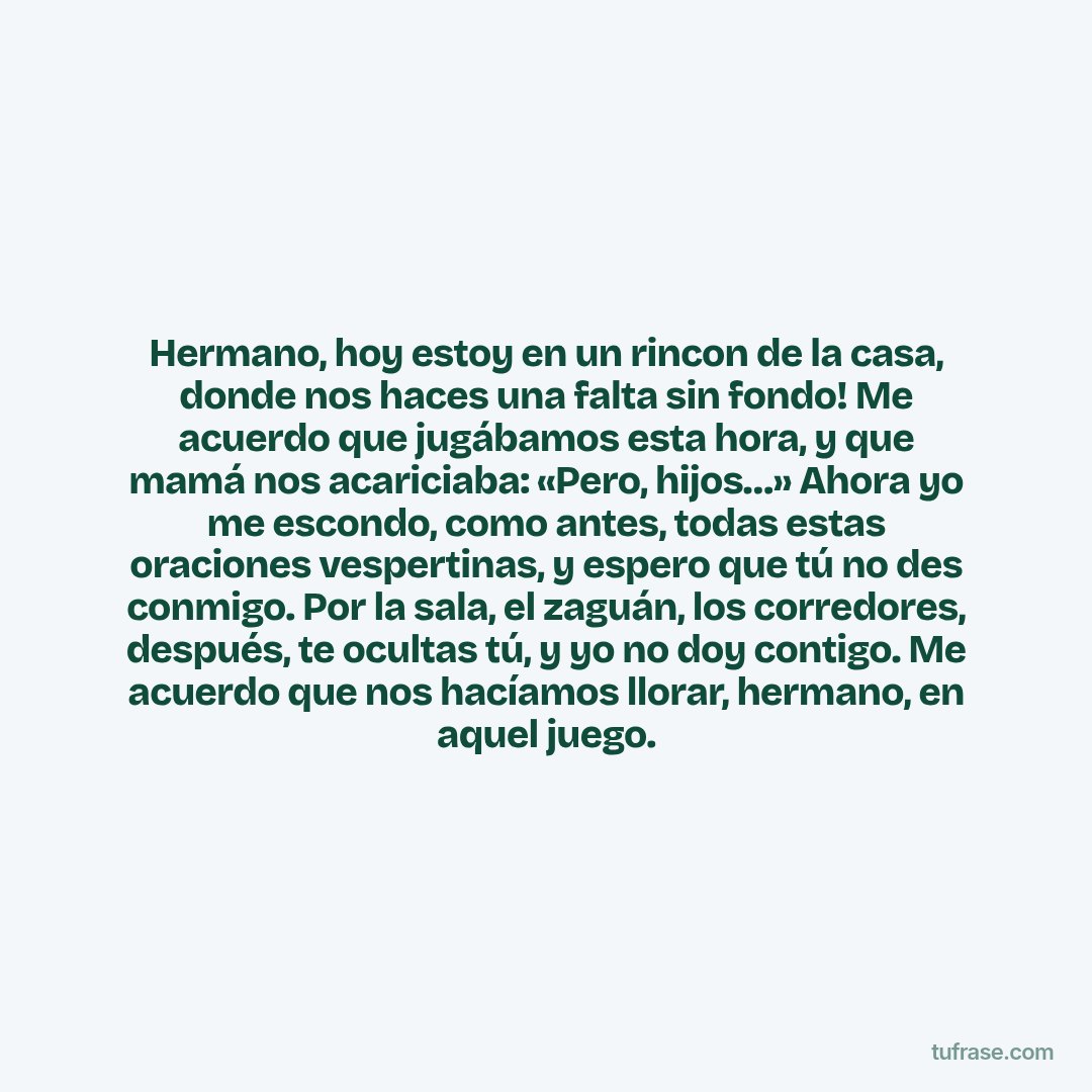 Hermano, hoy estoy en un rincon de la casa, donde nos haces una falta sin fondo! Me acuerdo que jugábamos esta hora, y que mamá nos acariciaba: «Pero, hijos…» Ahora yo me escondo, como antes, todas estas oraciones vespertinas, y espero que tú no des conmigo. Por la sala, el zaguán, los corredores, después, te ocultas tú, y yo no doy contigo. Me acuerdo que nos hacíamos llorar, hermano, en aquel juego.