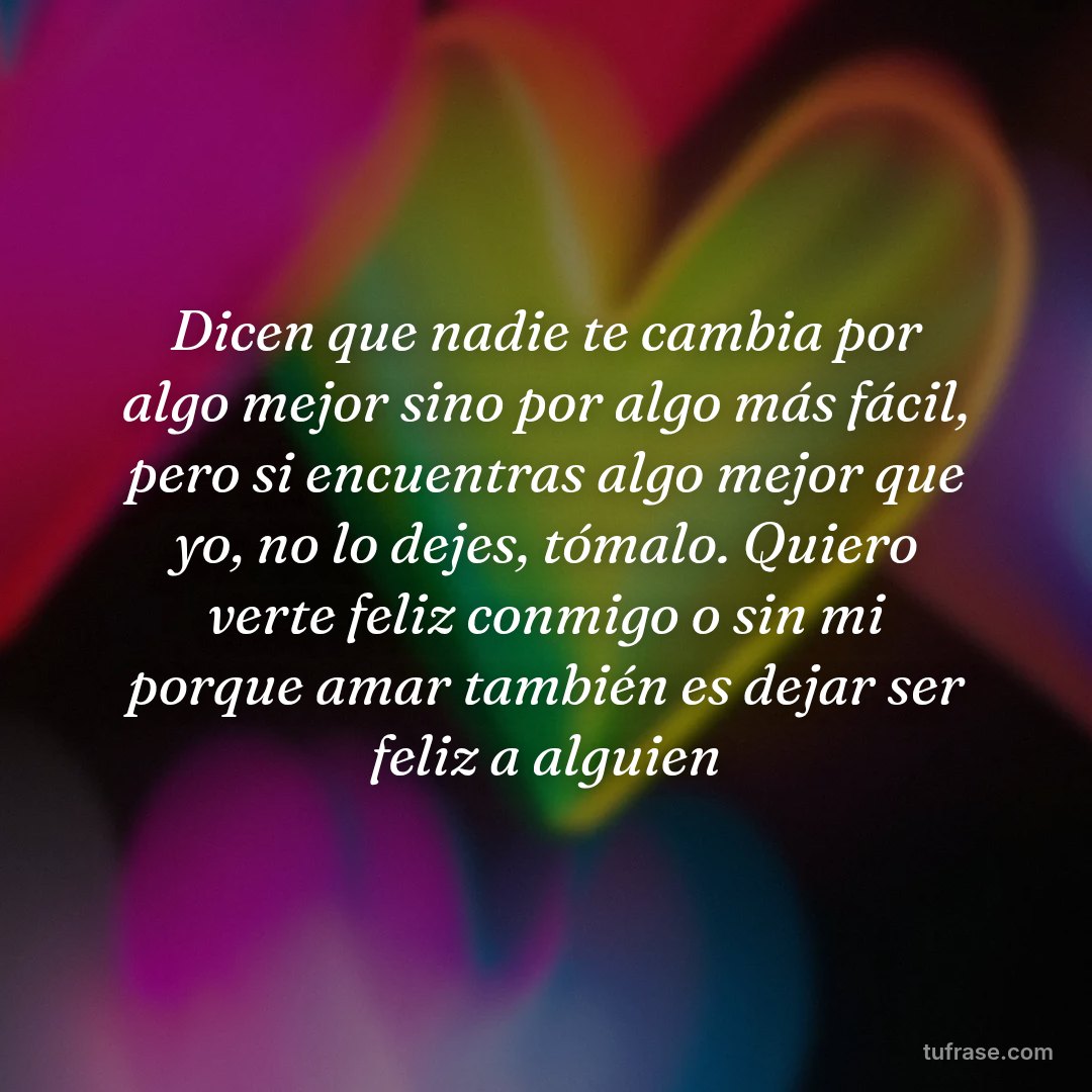 Dicen que nadie te cambia por algo mejor sino por algo más fácil, pero si encuentras algo mejor que yo, no lo dejes, tómalo. Quiero verte feliz conmigo o sin mi porque amar también es dejar ser feliz a alguien