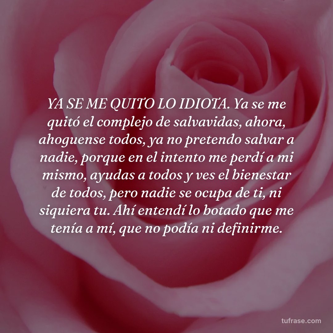 YA SE ME QUITO LO IDIOTA. Ya se me quitó el complejo de salvavidas, ahora, ahoguense todos, ya no pretendo salvar a nadie, porque en el intento me perdí a mi mismo, ayudas a todos y ves el bienestar de todos, pero nadie se ocupa de ti, ni siquiera tu. Ahí entendí lo botado que me tenía a mí, que no podía ni definirme.