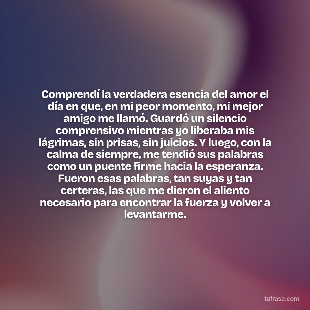Comprendí la verdadera esencia del amor el día en que, en mi peor momento, mi mejor amigo me llamó. Guardó un silencio comprensivo mientras yo liberaba mis lágrimas, sin prisas, sin juicios. Y luego, con la calma de siempre, me tendió sus palabras como un puente firme hacia la esperanza. Fueron esas palabras, tan suyas y tan certeras, las que me dieron el aliento necesario para encontrar la fuerza y volver a levantarme.