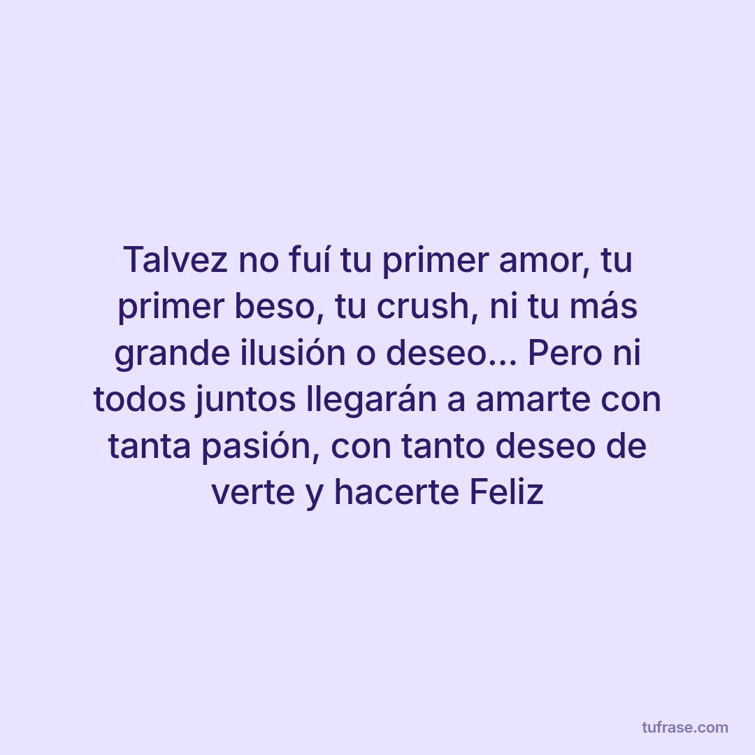 Talvez no fuí tu primer amor, tu primer beso, tu crush, ni tu más grande ilusión o deseo... Pero ni todos juntos llegarán a amarte con tanta pasión, con tanto deseo de verte y hacerte Feliz