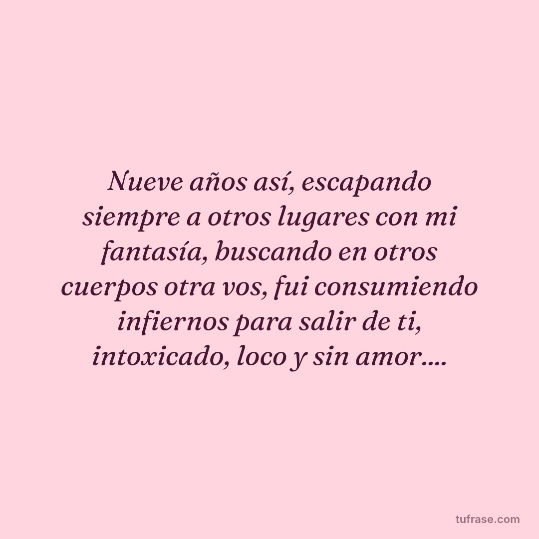 Nueve años así, escapando siempre a otros lugares con mi fantasía, buscando en otros cuerpos otra vos, fui consumiendo infiernos para salir de ti, intoxicado, loco y sin amor....