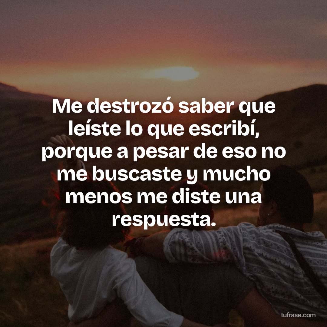 Me destrozó saber que leíste lo que escribí, porque a pesar de eso no me buscaste y mucho menos me diste una respuesta.