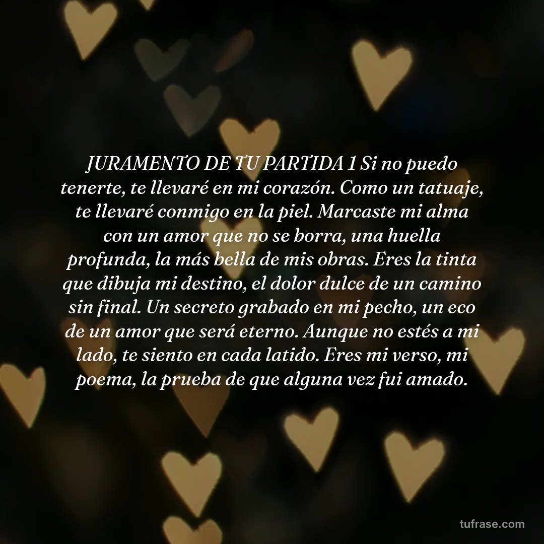 JURAMENTO DE TU PARTIDA 1 Si no puedo tenerte, te llevaré en mi corazón. Como un tatuaje, te llevaré conmigo en la piel. Marcaste mi alma con un amor que no se borra, una huella profunda, la más bella de mis obras. ​Eres la tinta que dibuja mi destino, el dolor dulce de un camino sin final. Un secreto grabado en mi pecho, un eco de un amor que será eterno. ​Aunque no estés a mi lado, te siento en cada latido. Eres mi verso, mi poema, la prueba de que alguna vez fui amado.