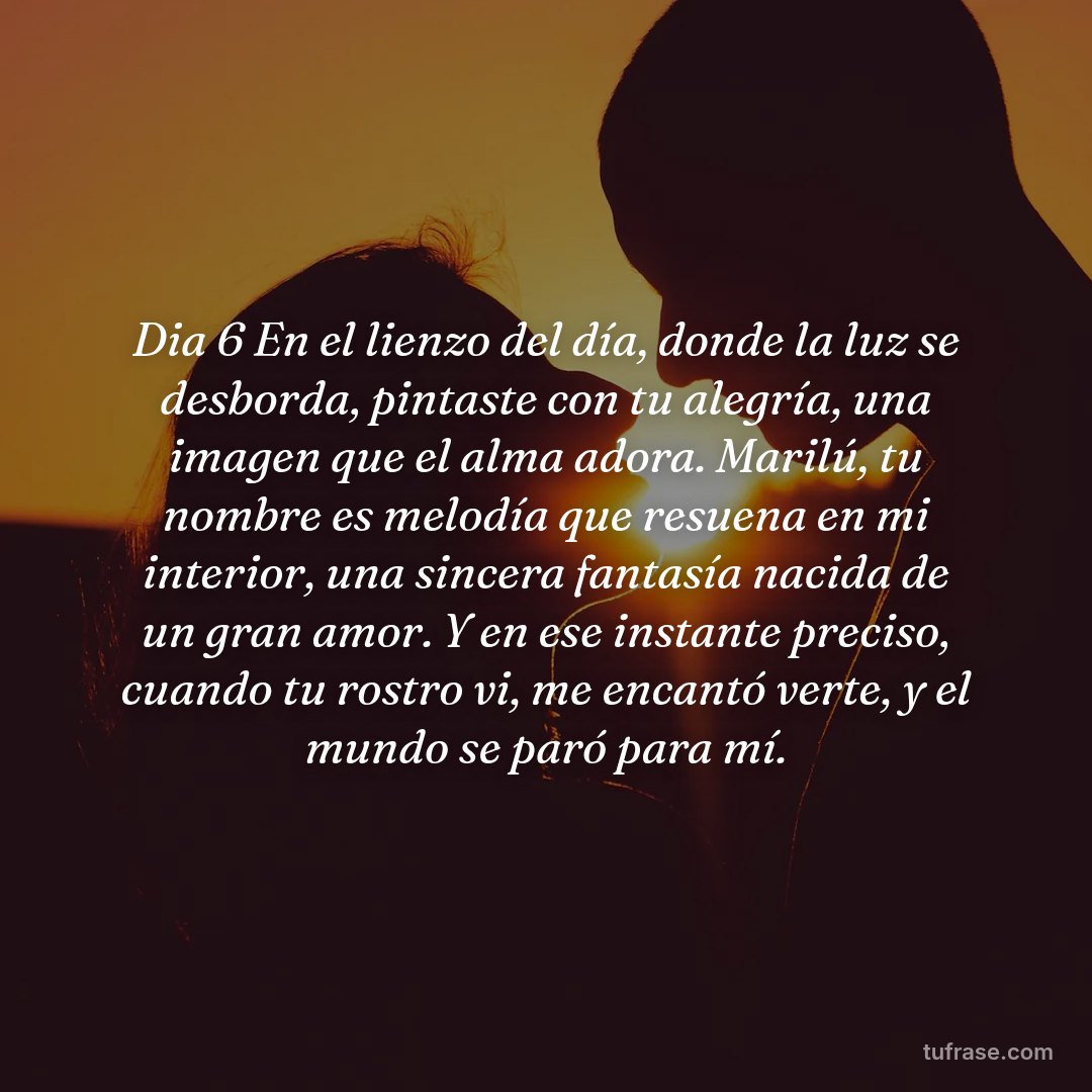 Dia 6 En el lienzo del día, donde la luz se desborda, pintaste con tu alegría, una imagen que el alma adora. ​Marilú, tu nombre es melodía que resuena en mi interior, una sincera fantasía nacida de un gran amor. ​Y en ese instante preciso, cuando tu rostro vi, me encantó verte, y el mundo se paró para mí.