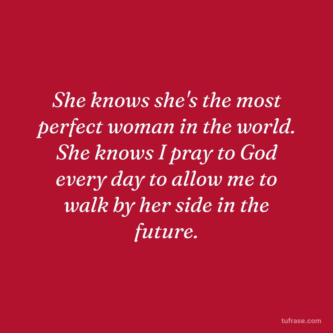 She knows she's the most perfect woman in the world. She knows I pray to God every day to allow me to walk by her side in the future.