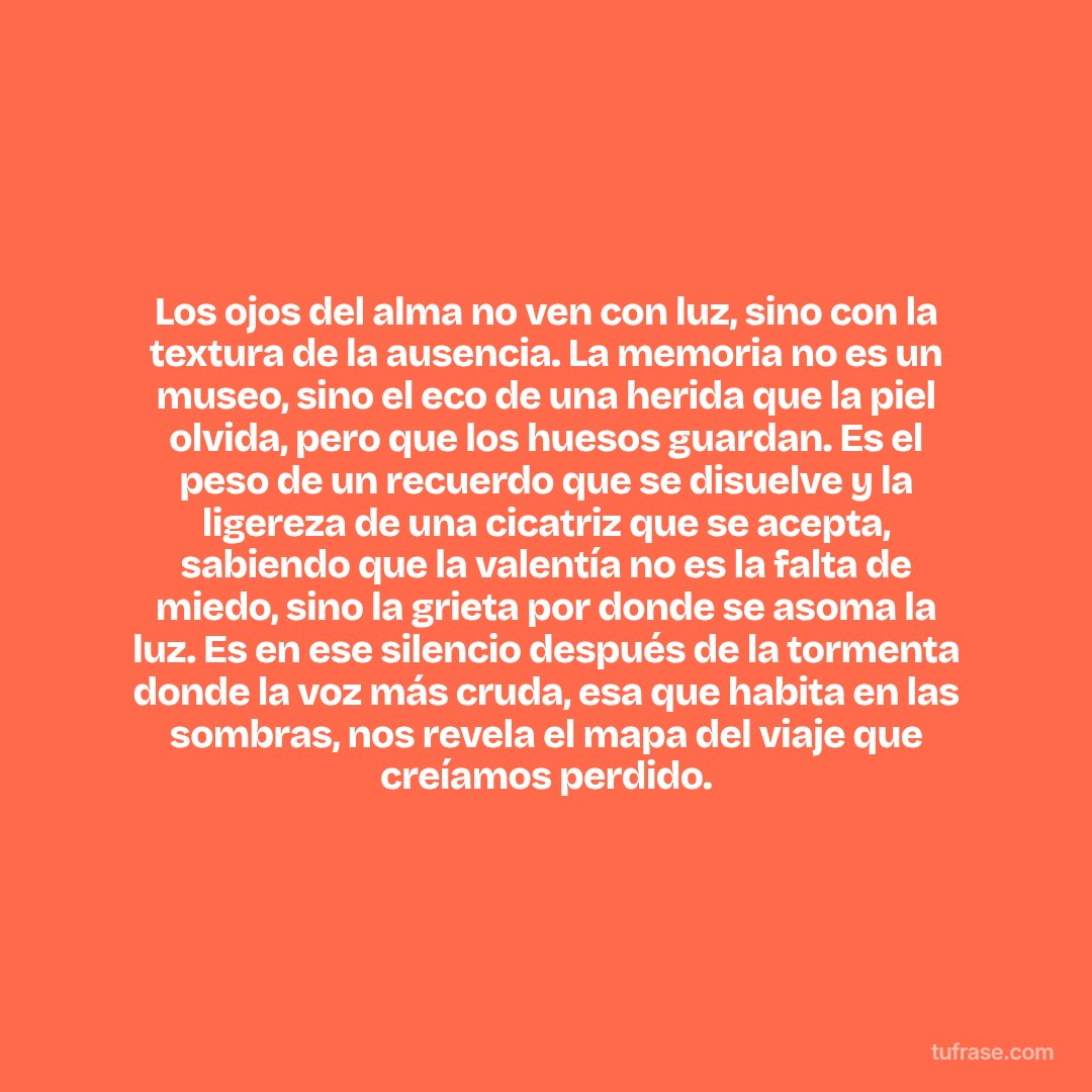 Los ojos del alma no ven con luz, sino con la textura de la ausencia. La memoria no es un museo, sino el eco de una herida que la piel olvida, pero que los huesos guardan. Es el peso de un recuerdo que se disuelve y la ligereza de una cicatriz que se acepta, sabiendo que la valentía no es la falta de miedo, sino la grieta por donde se asoma la luz. Es en ese silencio después de la tormenta donde la voz más cruda, esa que habita en las sombras, nos revela el mapa del viaje que creíamos perdido.