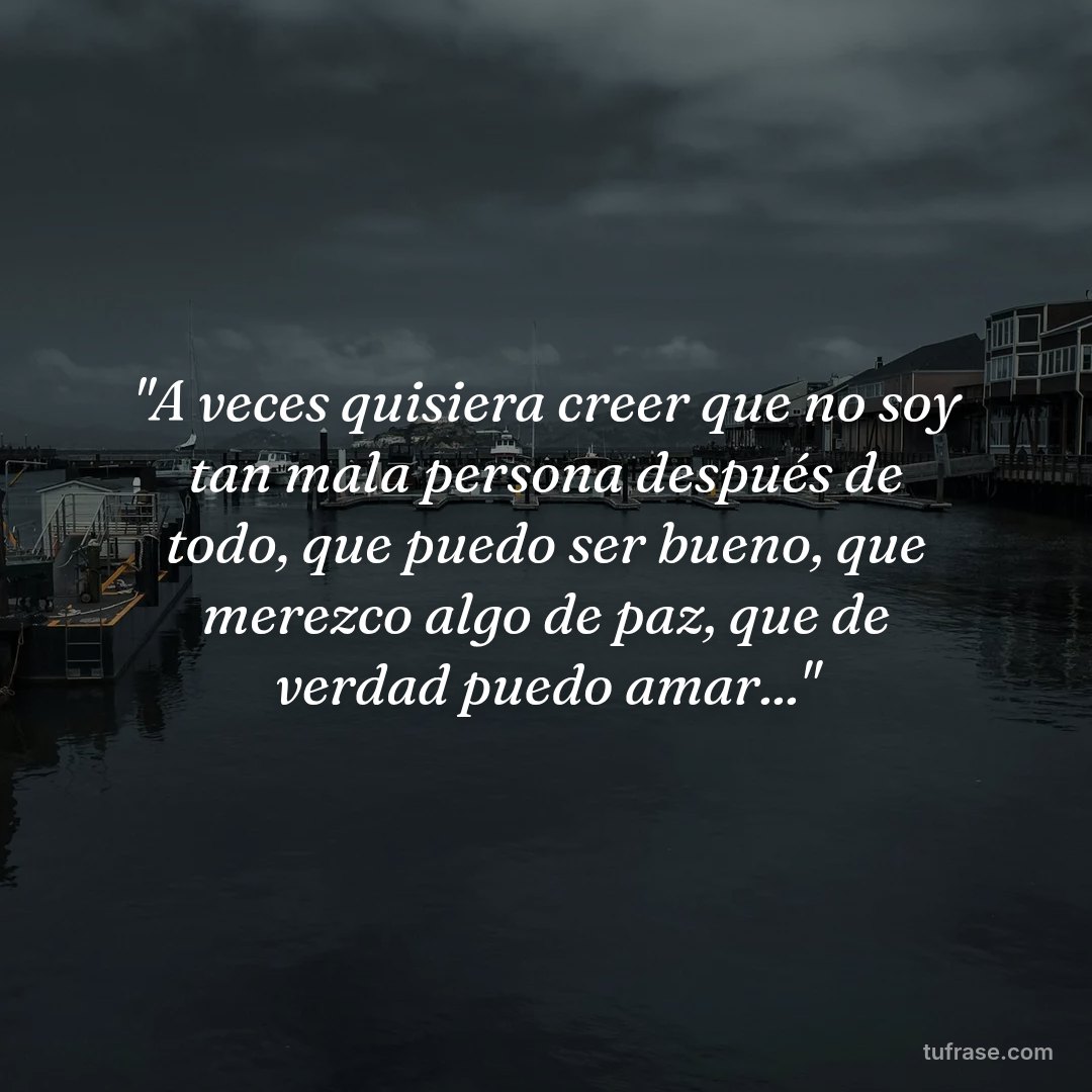 "A veces quisiera creer que no soy tan mala persona después de todo, que puedo ser bueno, que merezco algo de paz, que de verdad puedo amar..."