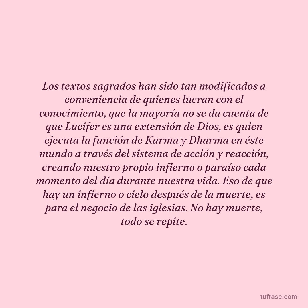 Los textos sagrados han sido tan modificados a conveniencia de quienes lucran con el conocimiento, que la mayoría no se da cuenta de que Lucifer es una extensión de Dios, es quien ejecuta la función de Karma y Dharma en éste mundo a través del sistema de acción y reacción, creando nuestro propio infierno o paraíso cada momento del día durante nuestra vida. Eso de que hay un infierno o cielo después de la muerte, es para el negocio de las iglesias. No hay muerte, todo se repite.