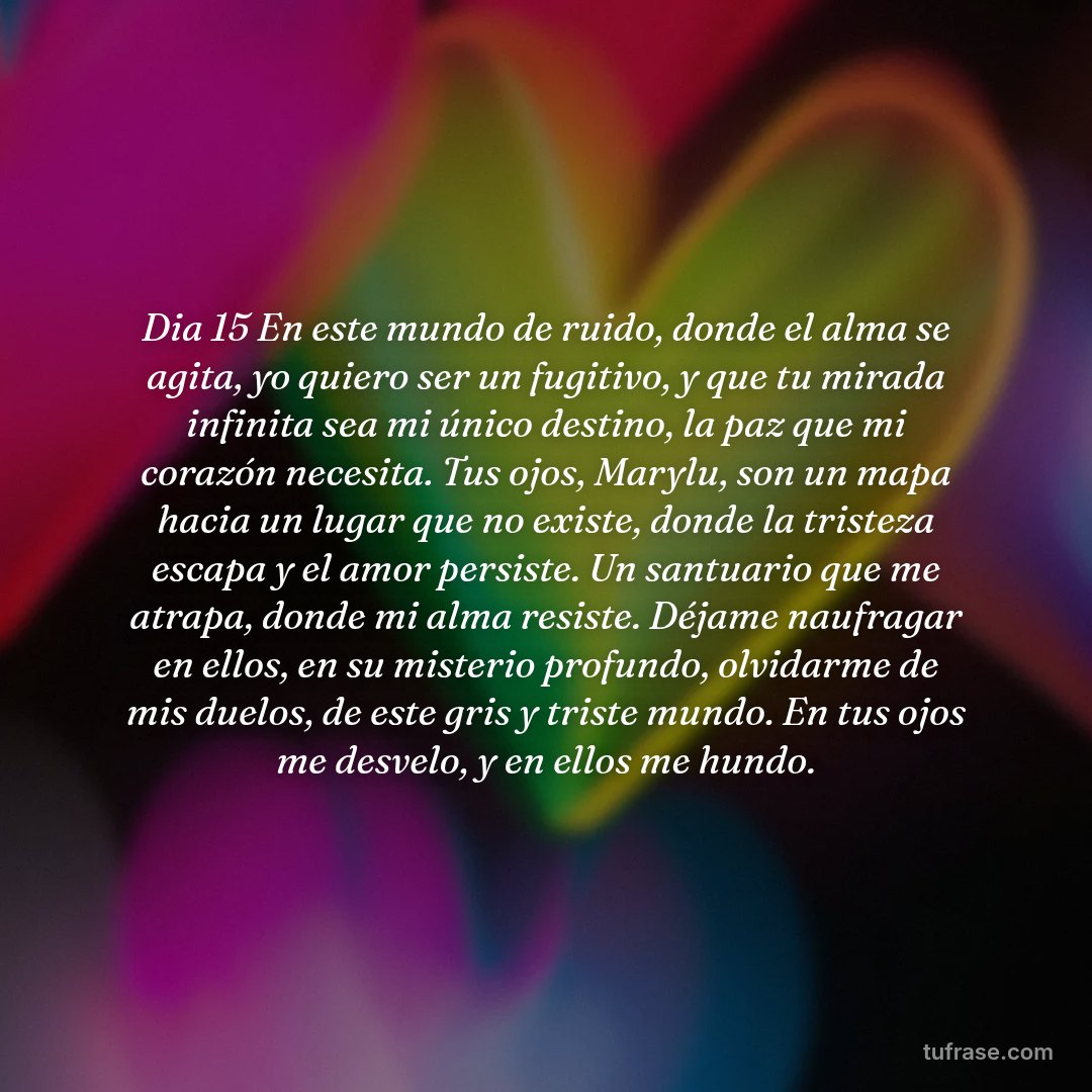 Dia 15 En este mundo de ruido, donde el alma se agita, yo quiero ser un fugitivo, y que tu mirada infinita sea mi único destino, la paz que mi corazón necesita. ​Tus ojos, Marylu, son un mapa hacia un lugar que no existe, donde la tristeza escapa y el amor persiste. Un santuario que me atrapa, donde mi alma resiste. ​Déjame naufragar en ellos, en su misterio profundo, olvidarme de mis duelos, de este gris y triste mundo. En tus ojos me desvelo, y en ellos me hundo.