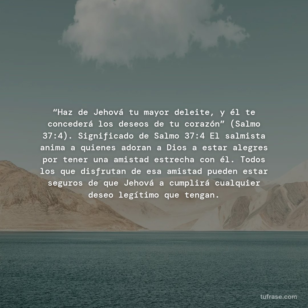 “Haz de Jehová tu mayor deleite, y él te concederá los deseos de tu corazón” (Salmo 37:4). Significado de Salmo 37:4 El salmista anima a quienes adoran a Dios a estar alegres por tener una amistad estrecha con él. Todos los que disfrutan de esa amistad pueden estar seguros de que Jehová a cumplirá cualquier deseo legítimo que tengan.