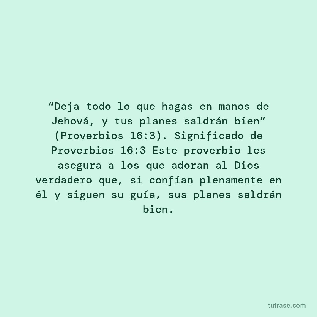 “Deja todo lo que hagas en manos de Jehová, y tus planes saldrán bien” (Proverbios 16:3). Significado de Proverbios 16:3 Este proverbio les asegura a los que adoran al Dios verdadero que, si confían plenamente en él y siguen su guía, sus planes saldrán bien.