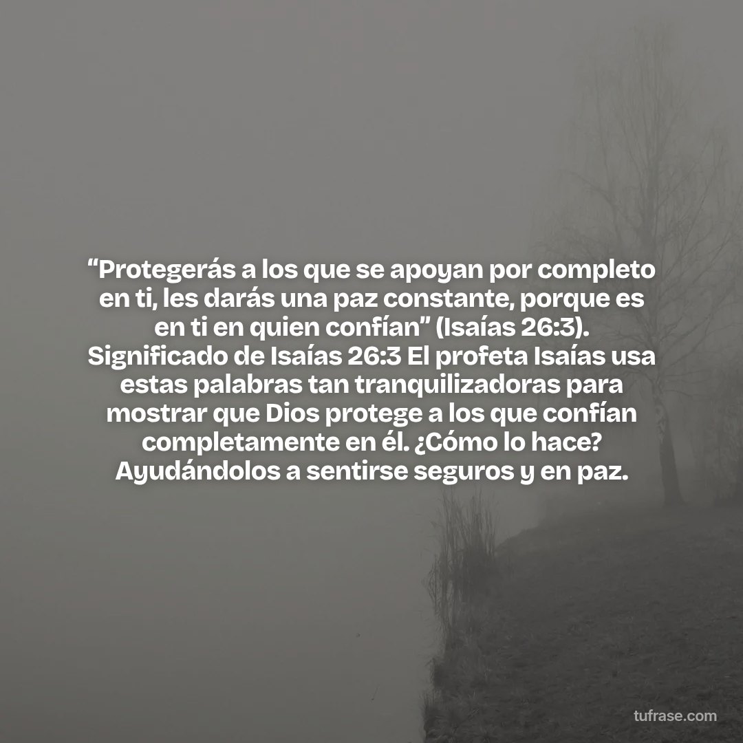 “Protegerás a los que se apoyan por completo en ti, les darás una paz constante, porque es en ti en quien confían” (Isaías 26:3). Significado de Isaías 26:3 El profeta Isaías usa estas palabras tan tranquilizadoras para mostrar que Dios protege a los que confían completamente en él. ¿Cómo lo hace? Ayudándolos a sentirse seguros y en paz.