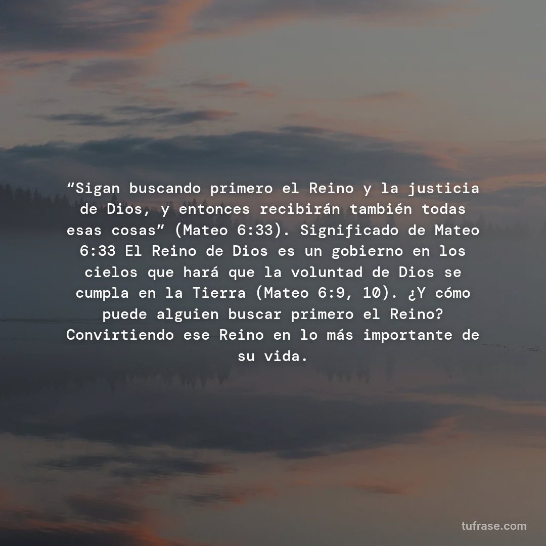 “Sigan buscando primero el Reino y la justicia de Dios, y entonces recibirán también todas esas cosas” (Mateo 6:33). Significado de Mateo 6:33 El Reino de Dios es un gobierno en los cielos que hará que la voluntad de Dios se cumpla en la Tierra (Mateo 6:9, 10). ¿Y cómo puede alguien buscar primero el Reino? Convirtiendo ese Reino en lo más importante de su vida.