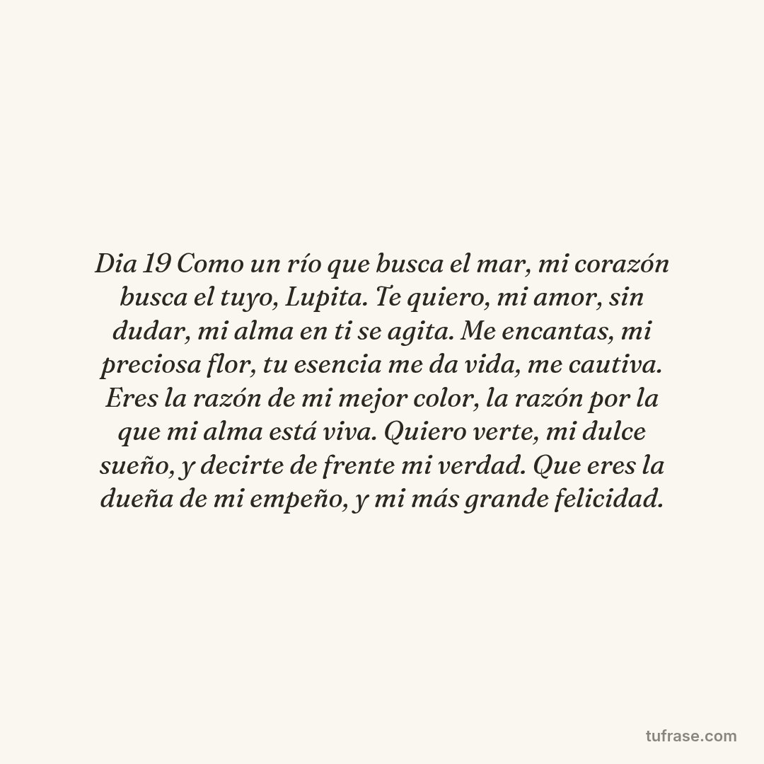 Dia 19 Como un río que busca el mar, mi corazón busca el tuyo, Lupita. Te quiero, mi amor, sin dudar, mi alma en ti se agita. ​Me encantas, mi preciosa flor, tu esencia me da vida, me cautiva. Eres la razón de mi mejor color, la razón por la que mi alma está viva. ​Quiero verte, mi dulce sueño, y decirte de frente mi verdad. Que eres la dueña de mi empeño, y mi más grande felicidad.