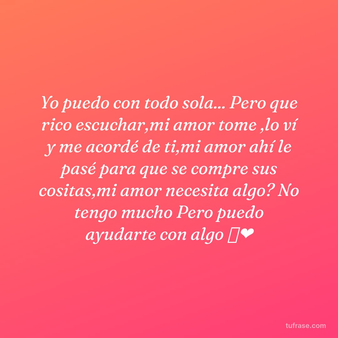 Yo puedo con todo sola... Pero que rico escuchar,mi amor tome ,lo ví y me acordé de ti,mi amor ahí le pasé para que se compre sus cositas,mi amor necesita algo? No tengo mucho Pero puedo ayudarte con algo 🥰❤️