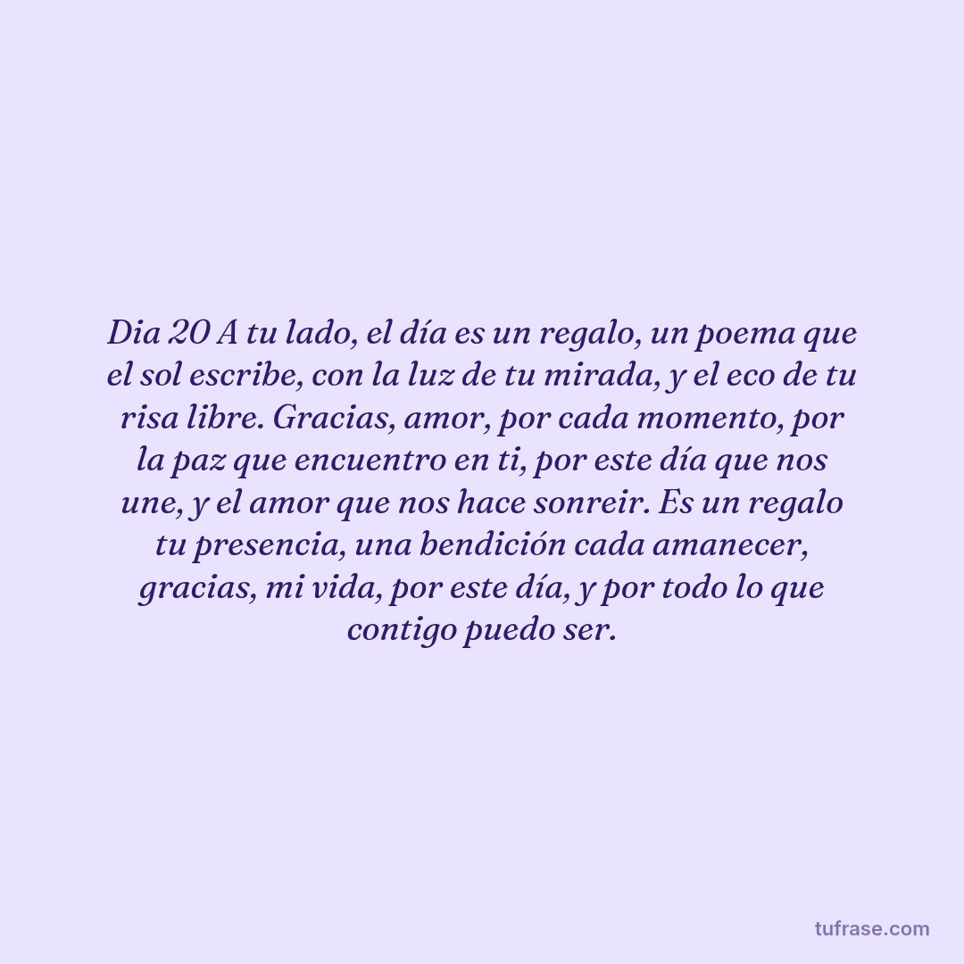Dia 20 A tu lado, el día es un regalo, un poema que el sol escribe, con la luz de tu mirada, y el eco de tu risa libre. ​Gracias, amor, por cada momento, por la paz que encuentro en ti, por este día que nos une, y el amor que nos hace sonreir. ​Es un regalo tu presencia, una bendición cada amanecer, gracias, mi vida, por este día, y por todo lo que contigo puedo ser.