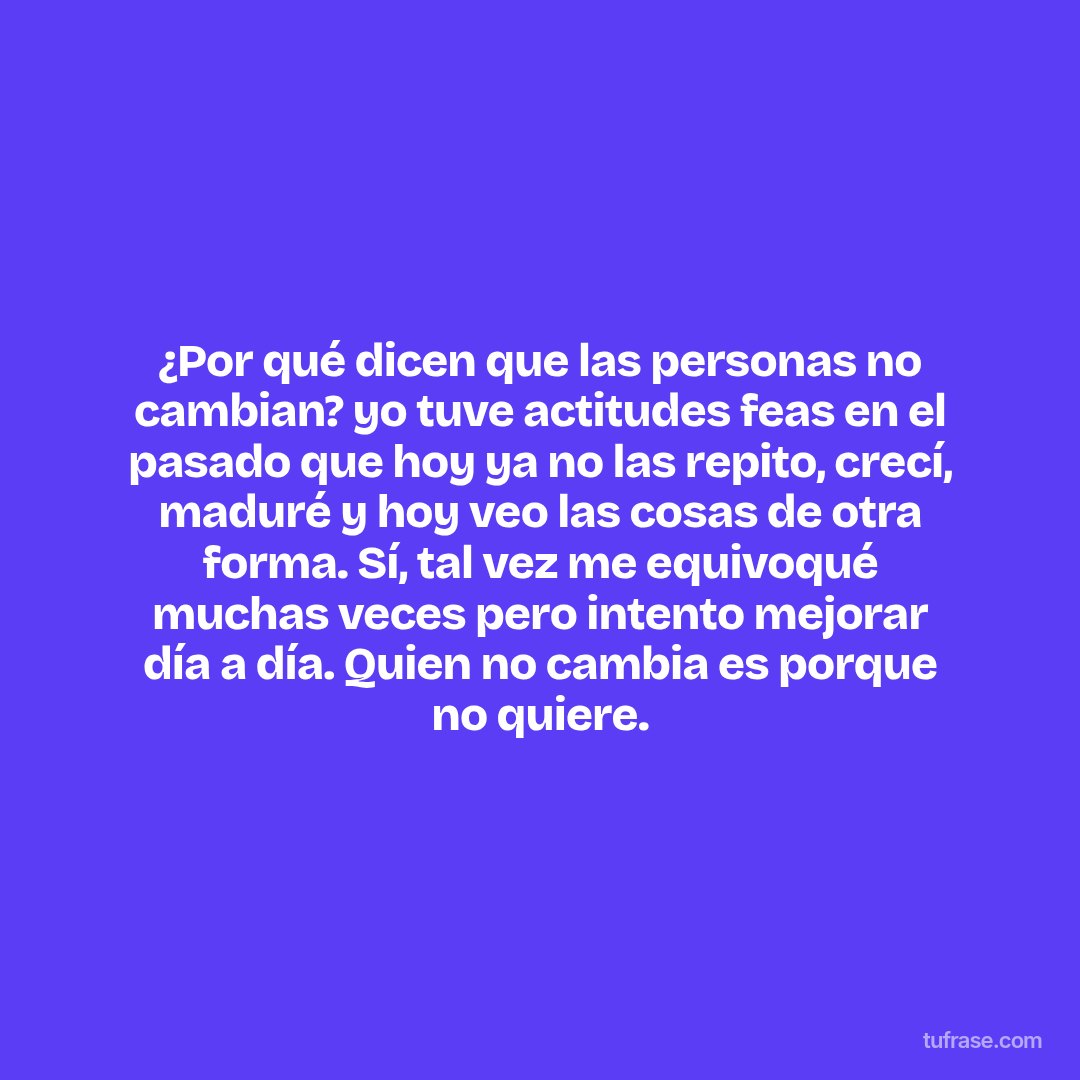 ¿Por qué dicen que las personas no cambian? yo tuve actitudes feas en el pasado que hoy ya no las repito, crecí, maduré y hoy veo las cosas de otra forma. Sí, tal vez me equivoqué muchas veces pero intento mejorar día a día. Quien no cambia es porque no quiere.