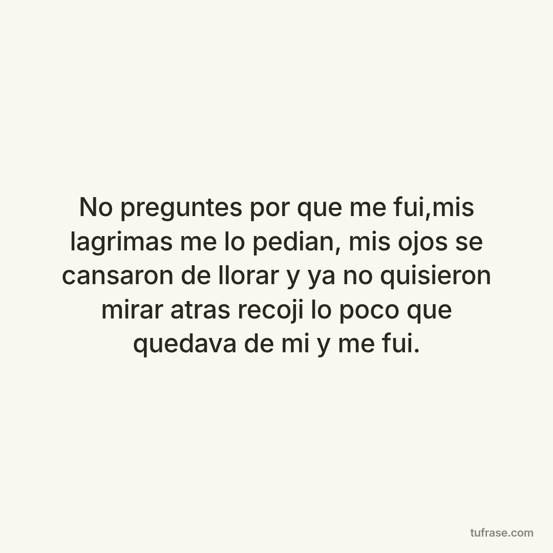 No preguntes por que me fui,mis lagrimas me lo pedian, mis ojos se cansaron de llorar y ya no quisieron mirar atras recoji lo poco que quedava de mi y me fui.