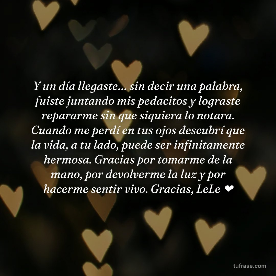 Y un día llegaste… sin decir una palabra, fuiste juntando mis pedacitos y lograste repararme sin que siquiera lo notara. Cuando me perdí en tus ojos descubrí que la vida, a tu lado, puede ser infinitamente hermosa. Gracias por tomarme de la mano, por devolverme la luz y por hacerme sentir vivo. Gracias, LeLe ❤️