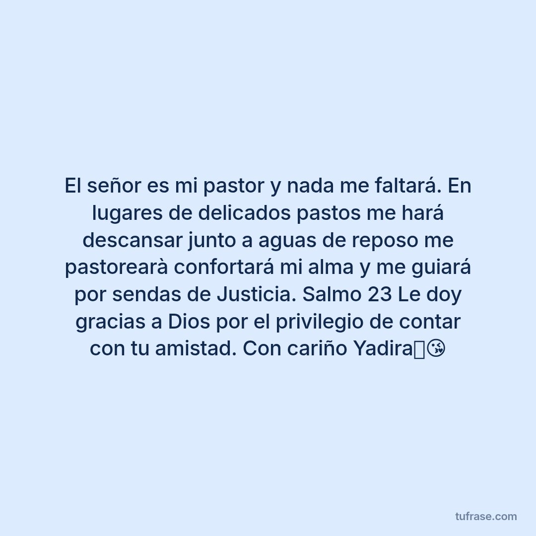 El señor es mi pastor y nada me faltará. En lugares de delicados pastos me hará descansar junto a aguas de reposo me pastorearà confortará mi alma y me guiará por sendas de Justicia. Salmo 23 Le doy gracias a Dios por el privilegio de contar con tu amistad. Con cariño Yadira🥰😘