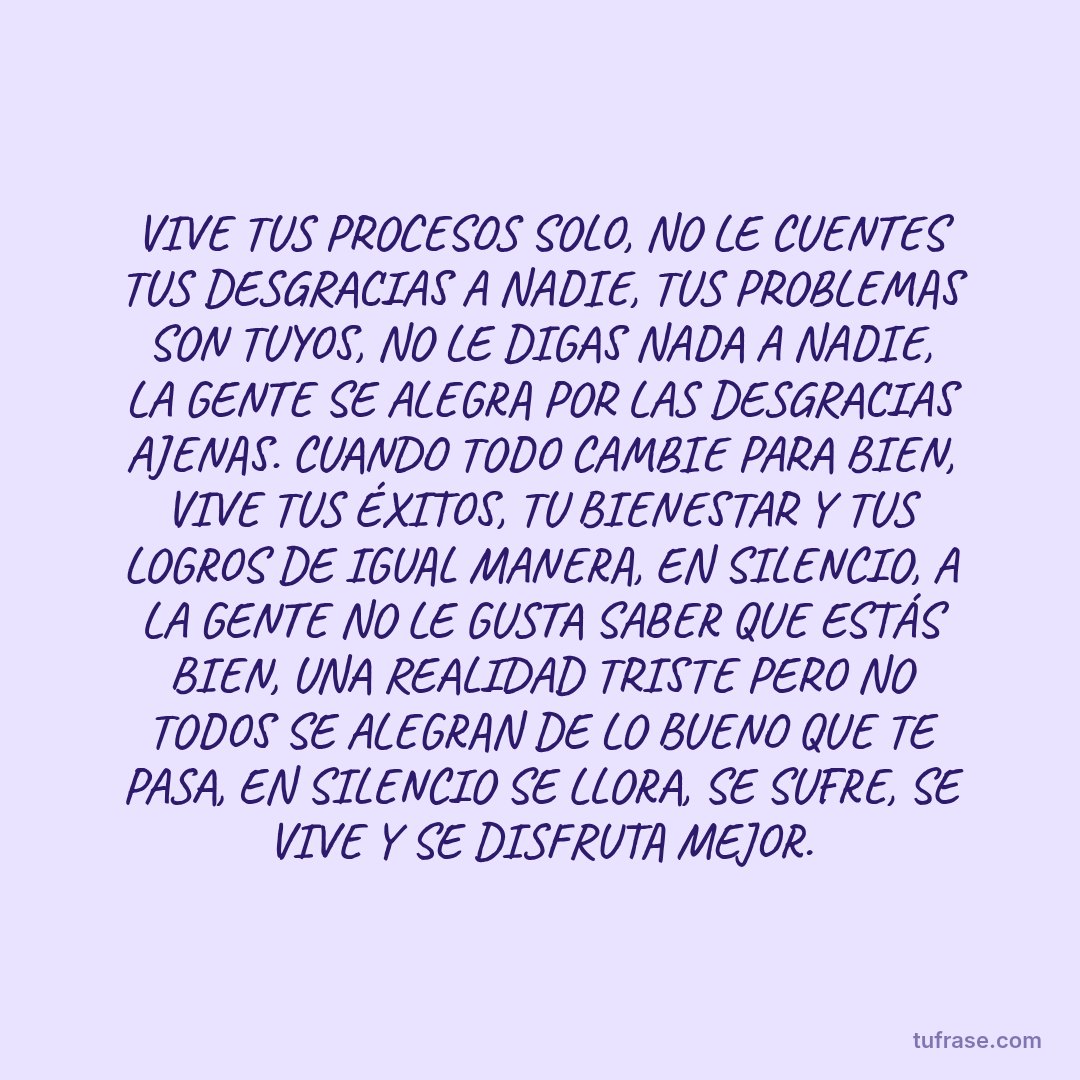 VIVE TUS PROCESOS SOLO, NO LE CUENTES TUS DESGRACIAS A NADIE, TUS PROBLEMAS SON TUYOS, NO LE DIGAS NADA A NADIE, LA GENTE SE ALEGRA POR LAS DESGRACIAS AJENAS. CUANDO TODO CAMBIE PARA BIEN, VIVE TUS ÉXITOS, TU BIENESTAR Y TUS LOGROS DE IGUAL MANERA, EN SILENCIO, A LA GENTE NO LE GUSTA SABER QUE ESTÁS BIEN, UNA REALIDAD TRISTE PERO NO TODOS SE ALEGRAN DE LO BUENO QUE TE PASA, EN SILENCIO SE LLORA, SE SUFRE, SE VIVE Y SE DISFRUTA MEJOR.