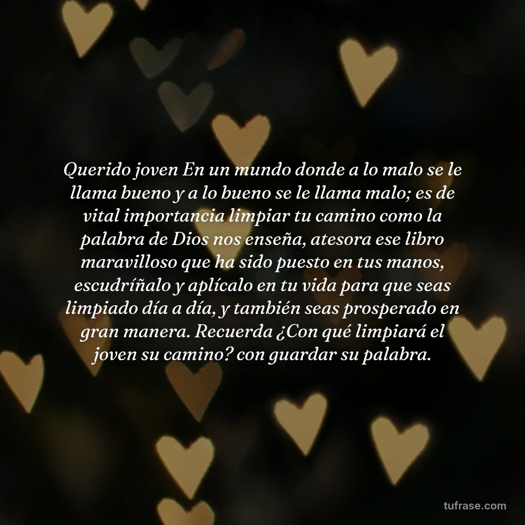Querido joven En un mundo donde a lo malo se le llama bueno y a lo bueno se le llama malo; es de vital importancia limpiar tu camino como la palabra de Dios nos enseña, atesora ese libro maravilloso que ha sido puesto en tus manos, escudríñalo y aplícalo en tu vida para que seas limpiado día a día, y también seas prosperado en gran manera. Recuerda ¿Con qué limpiará el joven su camino? con guardar su palabra.