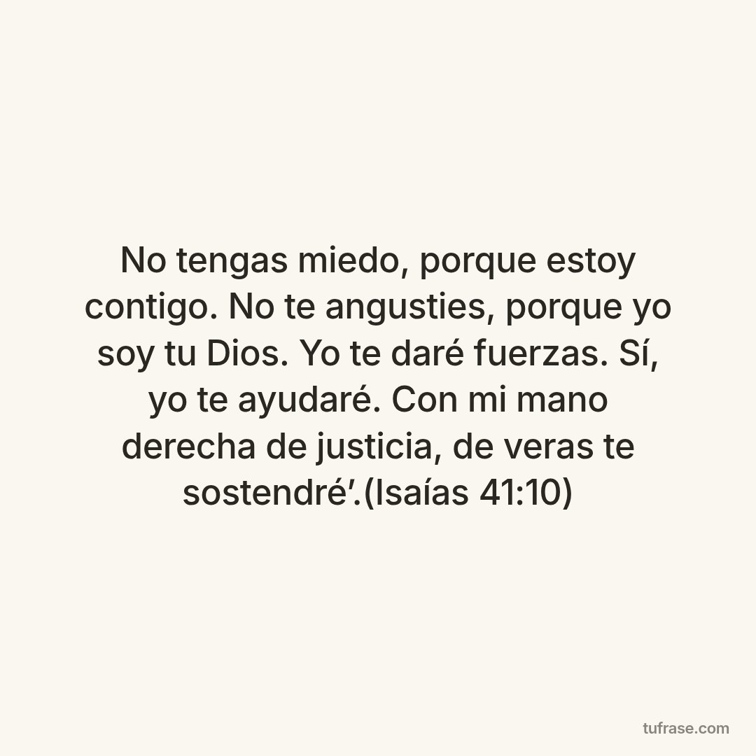 No tengas miedo, porque estoy contigo. No te angusties, porque yo soy tu Dios. Yo te daré fuerzas. Sí, yo te ayudaré. Con mi mano derecha de justicia, de veras te sostendré’.(Isaías 41:10)