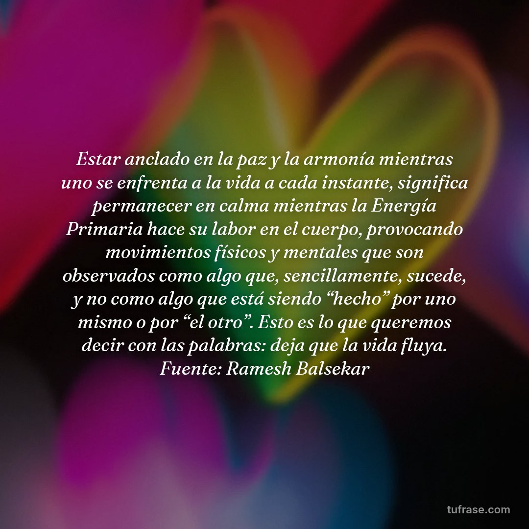 Estar anclado en la paz y la armonía mientras uno se enfrenta a la vida a cada instante, significa permanecer en calma mientras la Energía Primaria hace su labor en el cuerpo, provocando movimientos físicos y mentales que son observados como algo que, sencillamente, sucede, y no como algo que está siendo “hecho” por uno mismo o por “el otro”. Esto es lo que queremos decir con las palabras: deja que la vida fluya. Fuente: Ramesh Balsekar