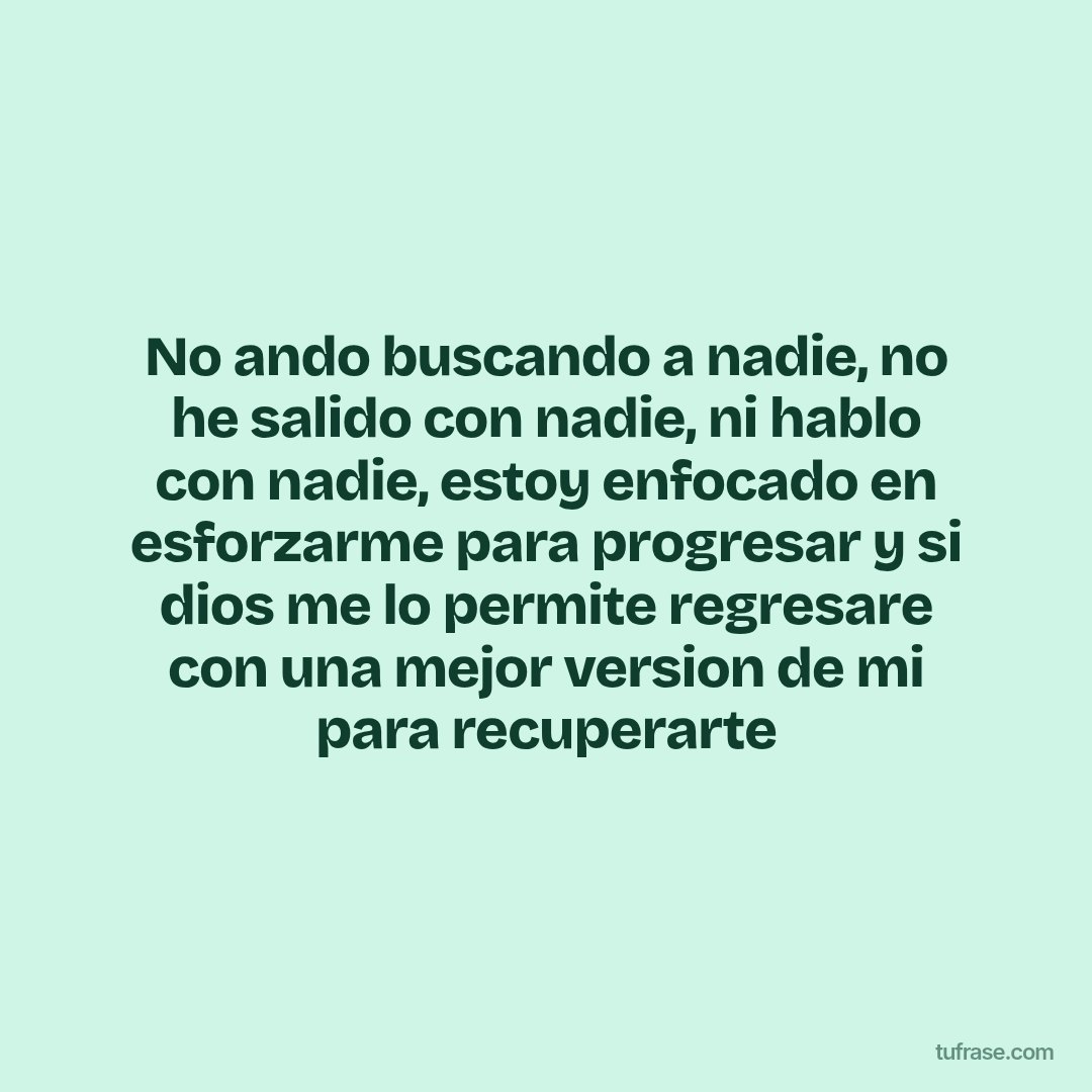 No ando buscando a nadie, no he salido con nadie, ni hablo con nadie, estoy enfocado en esforzarme para progresar y si dios me lo permite regresare con una mejor version de mi para recuperarte