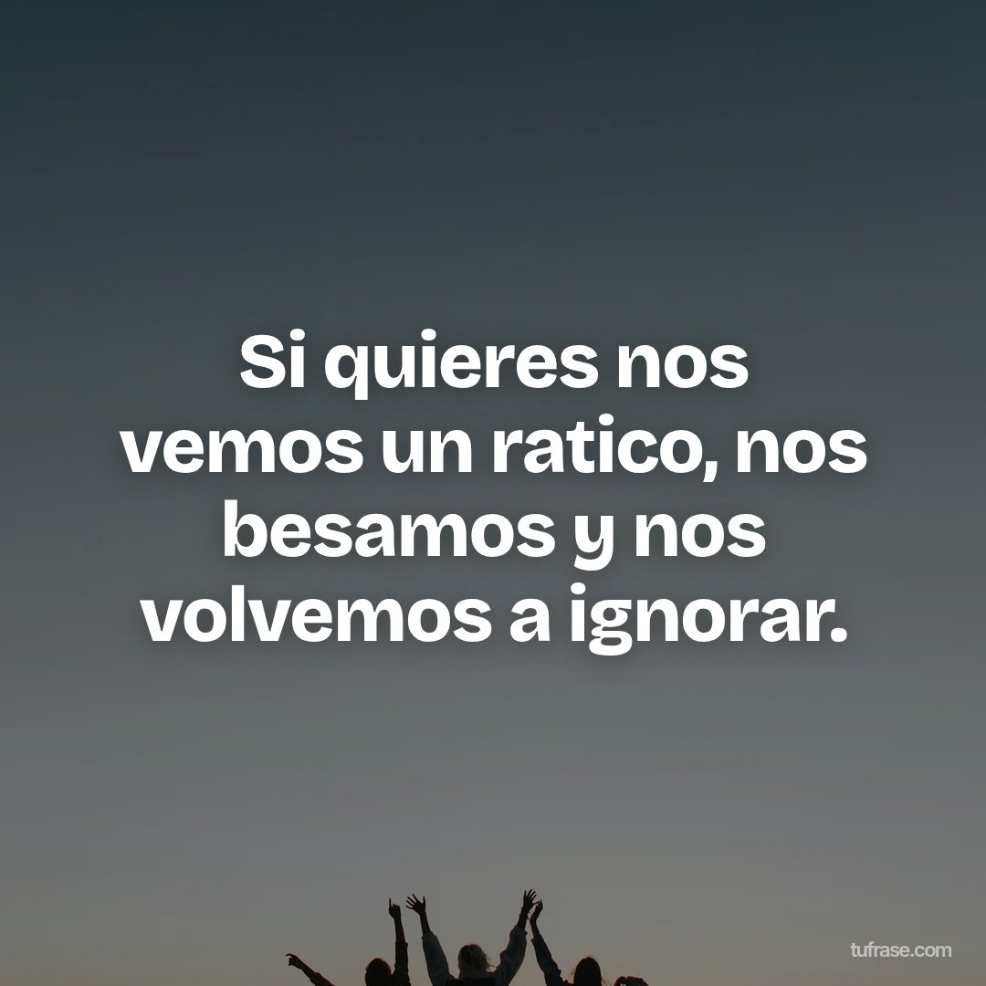 Si quieres nos vemos un ratico, nos besamos y nos volvemos a ignorar.