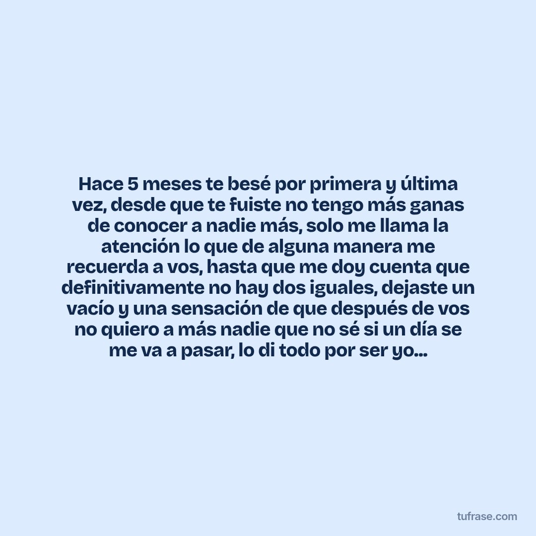 Hace 5 meses te besé por primera y última vez, desde que te fuiste no tengo más ganas de conocer a nadie más, solo me llama la atención lo que de alguna manera me recuerda a vos, hasta que me doy cuenta que definitivamente no hay dos iguales, dejaste un vacío y una sensación de que después de vos no quiero a más nadie que no sé si un día se me va a pasar, lo di todo por ser yo...