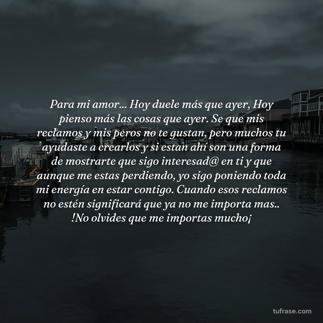 Para mi amor... Hoy duele más que ayer, Hoy pienso más las cosas que ayer. Se que mis reclamos y mis peros no te gustan, pero muchos tu ayudaste a crearlos y si estan ahí son una forma de mostrarte que sigo interesad@ en ti y que aunque me estas perdiendo, yo sigo poniendo toda mi energía en estar contigo. Cuando esos reclamos no estén significará que ya no me importa mas.. !No olvides que me importas mucho¡