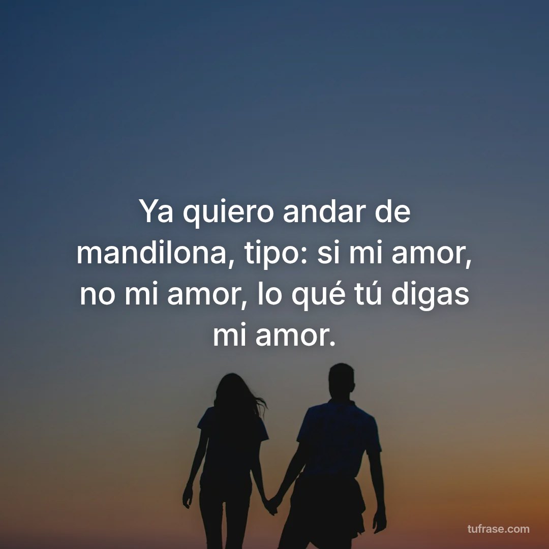 Ya quiero andar de mandilona, tipo: si mi amor, no mi amor, lo qué tú digas mi amor.