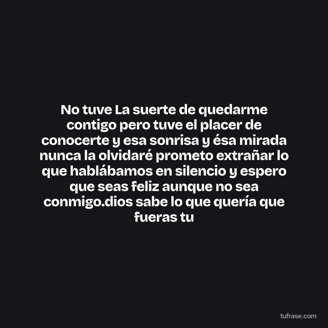 No tuve La suerte de quedarme contigo pero tuve el placer de conocerte y esa sonrisa y ésa mirada nunca la olvidaré prometo extrañar lo que hablábamos en silencio y espero que seas feliz aunque no sea conmigo.dios sabe lo que quería que fueras tu